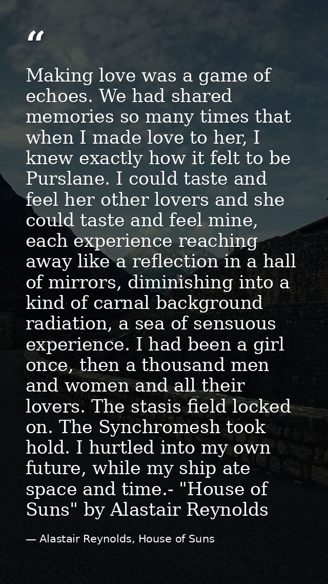Making love was a game of echoes. We had shared memories so many times that when I made love to her, I knew exactly how  — Alastair Reynolds, House of Suns
