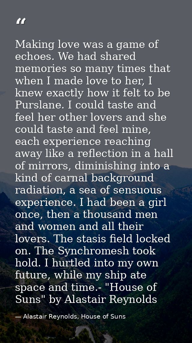 Making love was a game of echoes. We had shared memories so many times that when I made love to her, I knew exactly how  — Alastair Reynolds, House of Suns