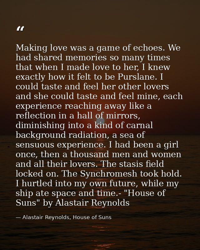 Making love was a game of echoes. We had shared memories so many times that when I made love to her, I knew exactly how  — Alastair Reynolds, House of Suns