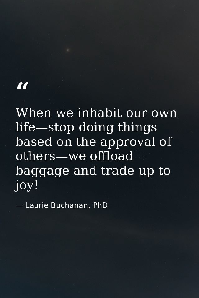 When we inhabit our own life—stop doing things based on the approval of others—we offload baggage and trade up to joy! — Laurie Buchanan, PhD