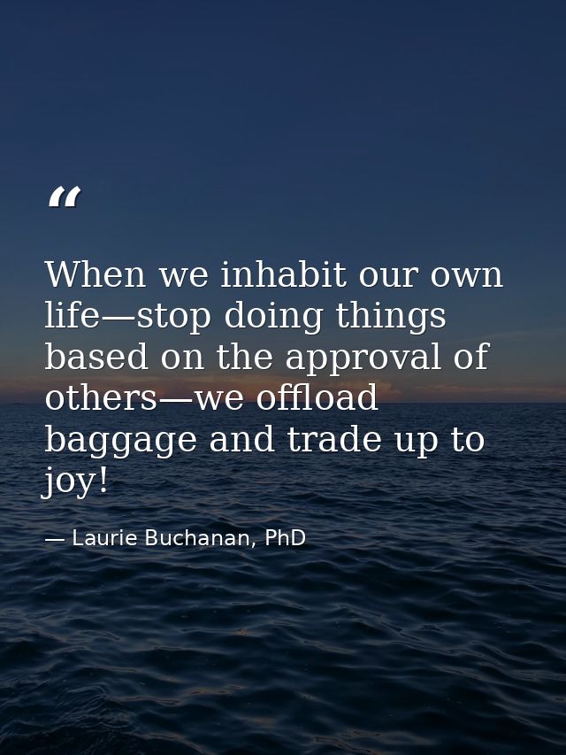 When we inhabit our own life—stop doing things based on the approval of others—we offload baggage and trade up to joy! — Laurie Buchanan, PhD