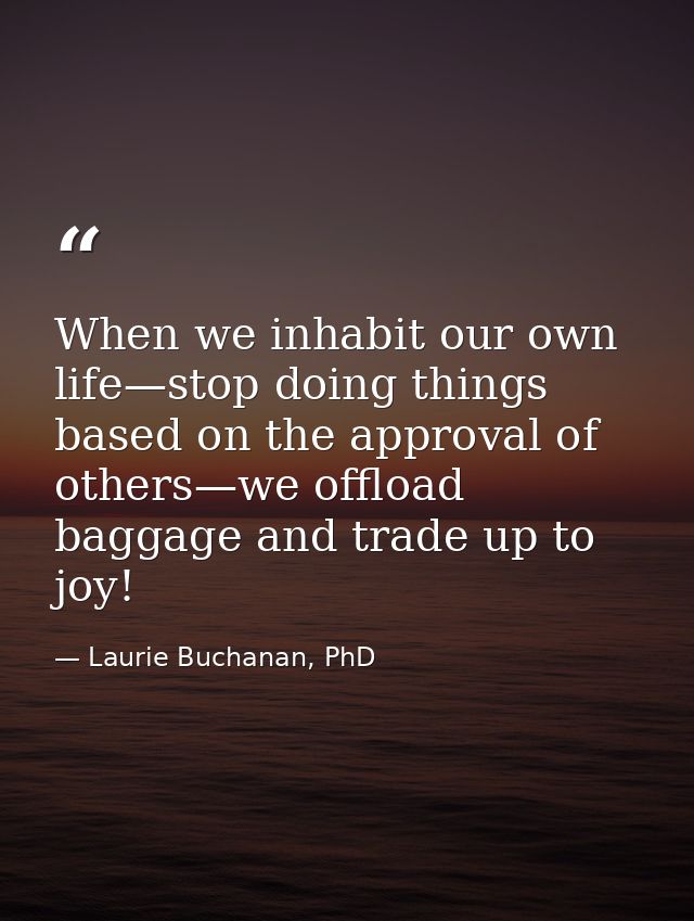 When we inhabit our own life—stop doing things based on the approval of others—we offload baggage and trade up to joy! — Laurie Buchanan, PhD