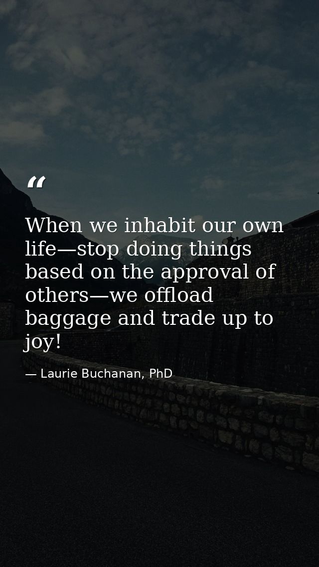 When we inhabit our own life—stop doing things based on the approval of others—we offload baggage and trade up to joy! — Laurie Buchanan, PhD