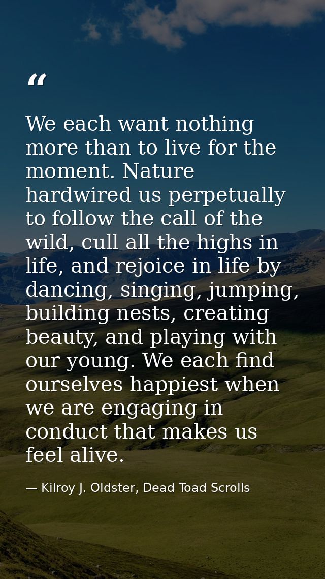 We each want nothing more than to live for the moment. Nature hardwired us perpetually to follow the call of the wild, c — Kilroy J. Oldster, Dead Toad Scrolls