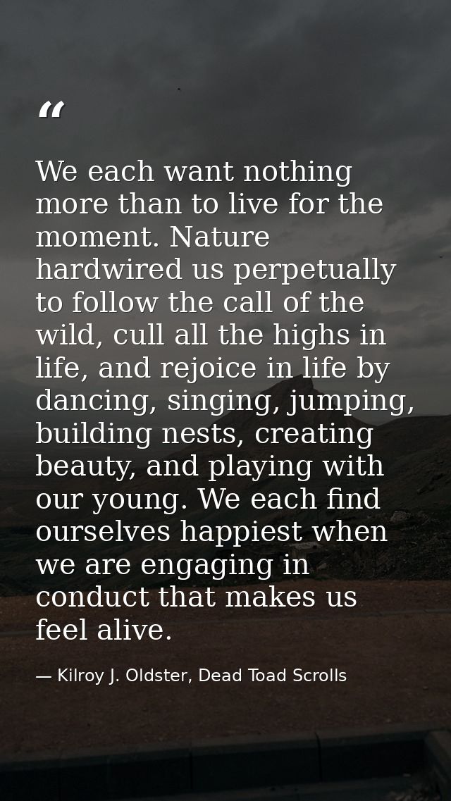We each want nothing more than to live for the moment. Nature hardwired us perpetually to follow the call of the wild, c — Kilroy J. Oldster, Dead Toad Scrolls