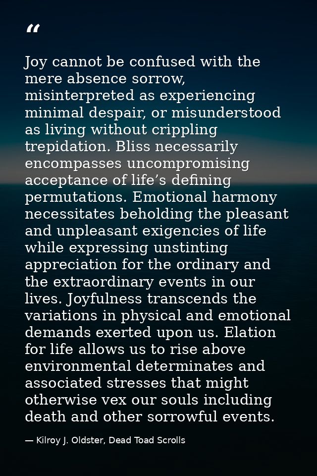 Joy cannot be confused with the mere absence sorrow, misinterpreted as experiencing minimal despair, or misunderstood as — Kilroy J. Oldster, Dead Toad Scrolls