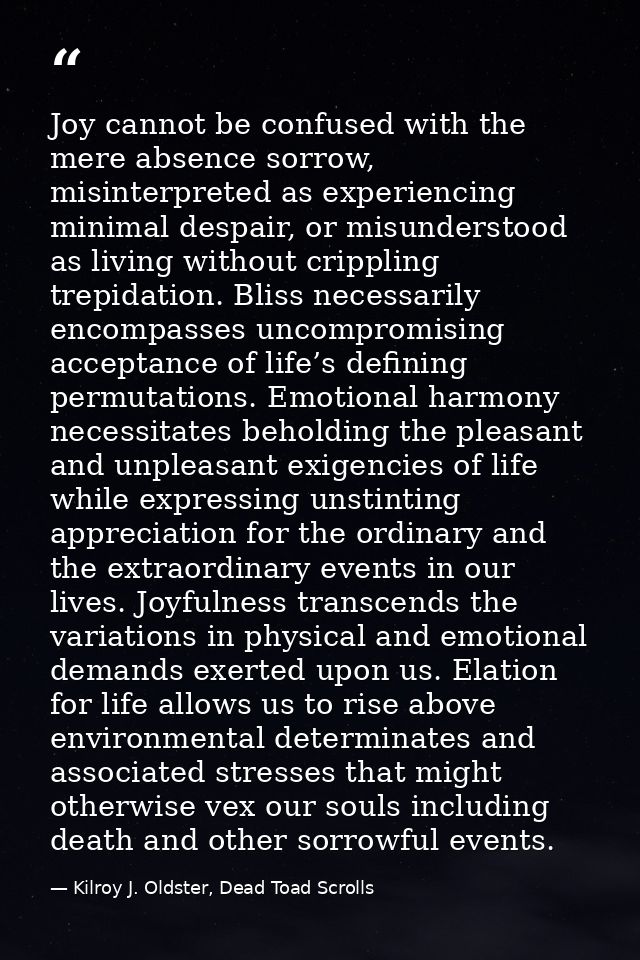 Joy cannot be confused with the mere absence sorrow, misinterpreted as experiencing minimal despair, or misunderstood as — Kilroy J. Oldster, Dead Toad Scrolls