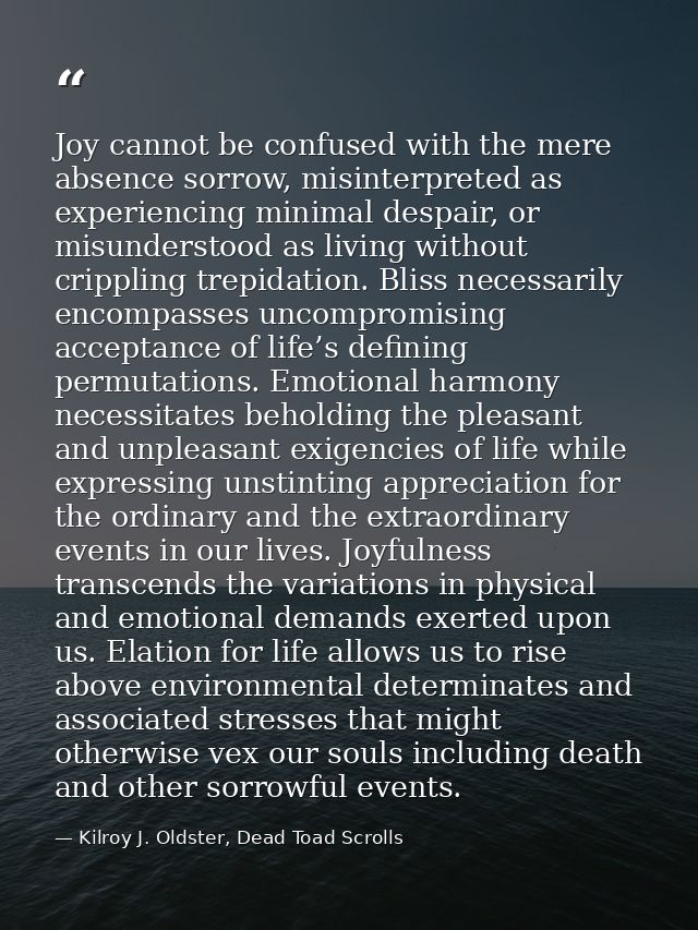 Joy cannot be confused with the mere absence sorrow, misinterpreted as experiencing minimal despair, or misunderstood as — Kilroy J. Oldster, Dead Toad Scrolls