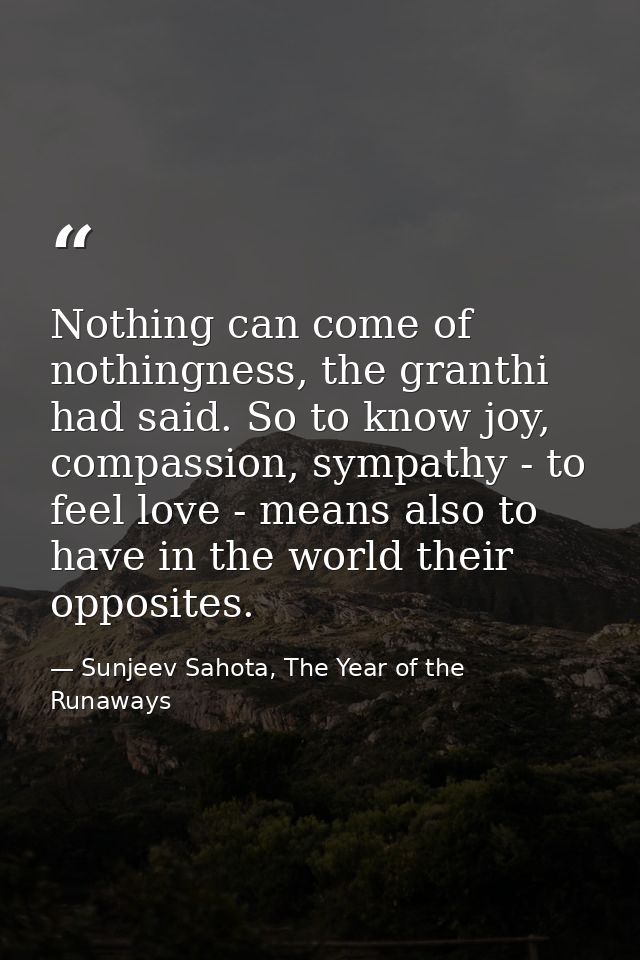 Nothing can come of nothingness, the granthi had said. So to know joy, compassion, sympathy - to feel love - means also  — Sunjeev Sahota, The Year of the Runaways