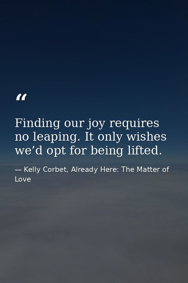 Finding our joy requires no leaping. It only wishes we’d opt for being lifted. — Kelly Corbet, Already Here: The Matter of Love
