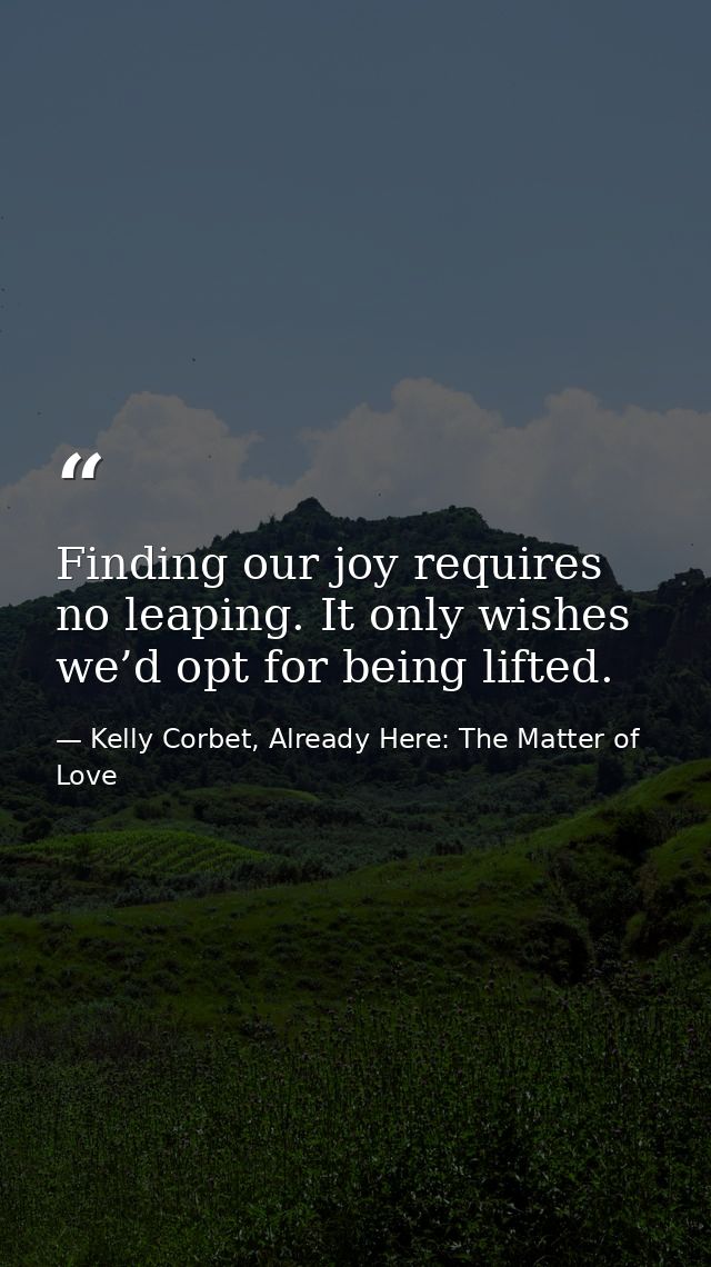 Finding our joy requires no leaping. It only wishes we’d opt for being lifted. — Kelly Corbet, Already Here: The Matter of Love