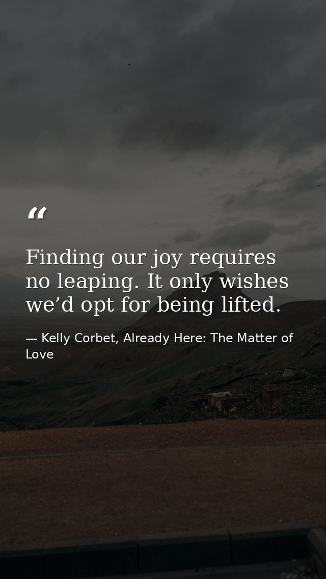 Finding our joy requires no leaping. It only wishes we’d opt for being lifted. — Kelly Corbet, Already Here: The Matter of Love
