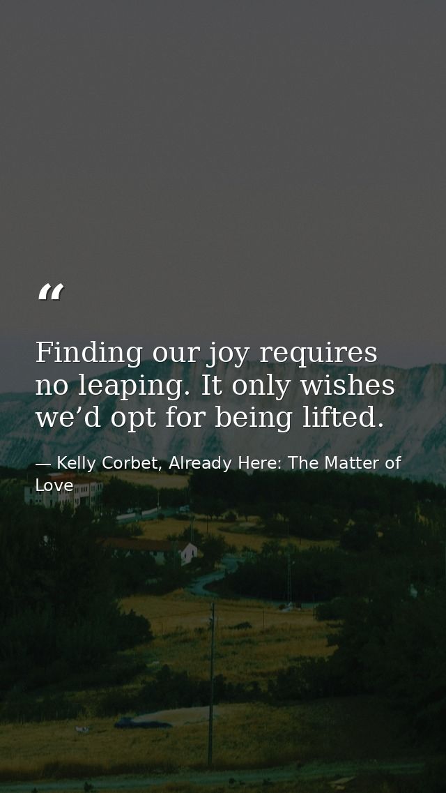 Finding our joy requires no leaping. It only wishes we’d opt for being lifted. — Kelly Corbet, Already Here: The Matter of Love