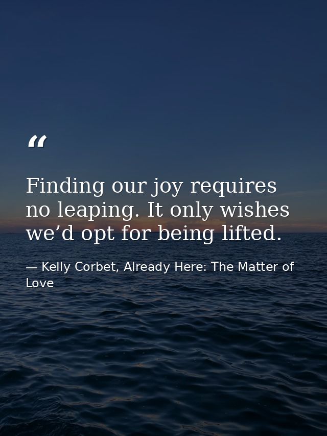 Finding our joy requires no leaping. It only wishes we’d opt for being lifted. — Kelly Corbet, Already Here: The Matter of Love