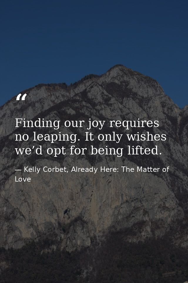 Finding our joy requires no leaping. It only wishes we’d opt for being lifted. — Kelly Corbet, Already Here: The Matter of Love