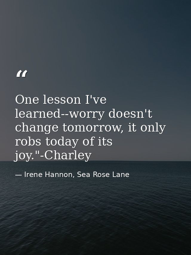 One lesson I've learned--worry doesn't change tomorrow, it only robs today of its joy."-Charley — Irene Hannon, Sea Rose Lane