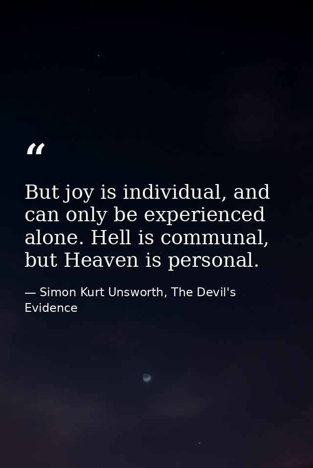 But joy is individual, and can only be experienced alone. Hell is communal, but Heaven is personal. — Simon Kurt Unsworth, The Devil's Evidence