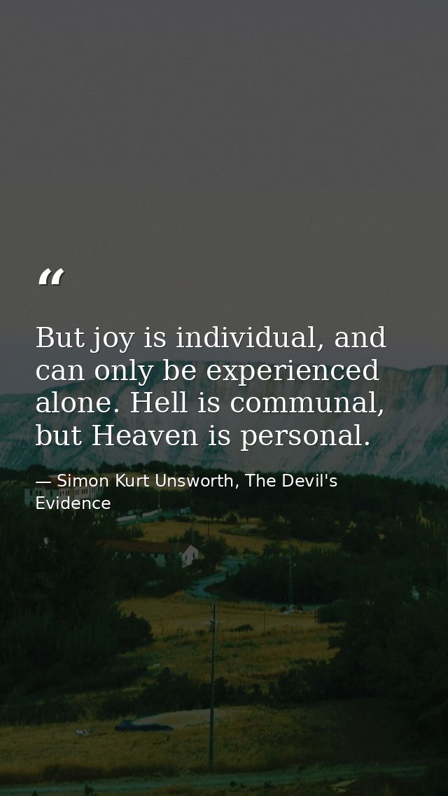 But joy is individual, and can only be experienced alone. Hell is communal, but Heaven is personal. — Simon Kurt Unsworth, The Devil's Evidence