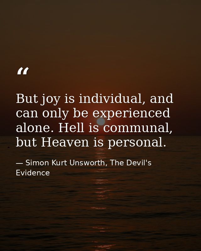 But joy is individual, and can only be experienced alone. Hell is communal, but Heaven is personal. — Simon Kurt Unsworth, The Devil's Evidence