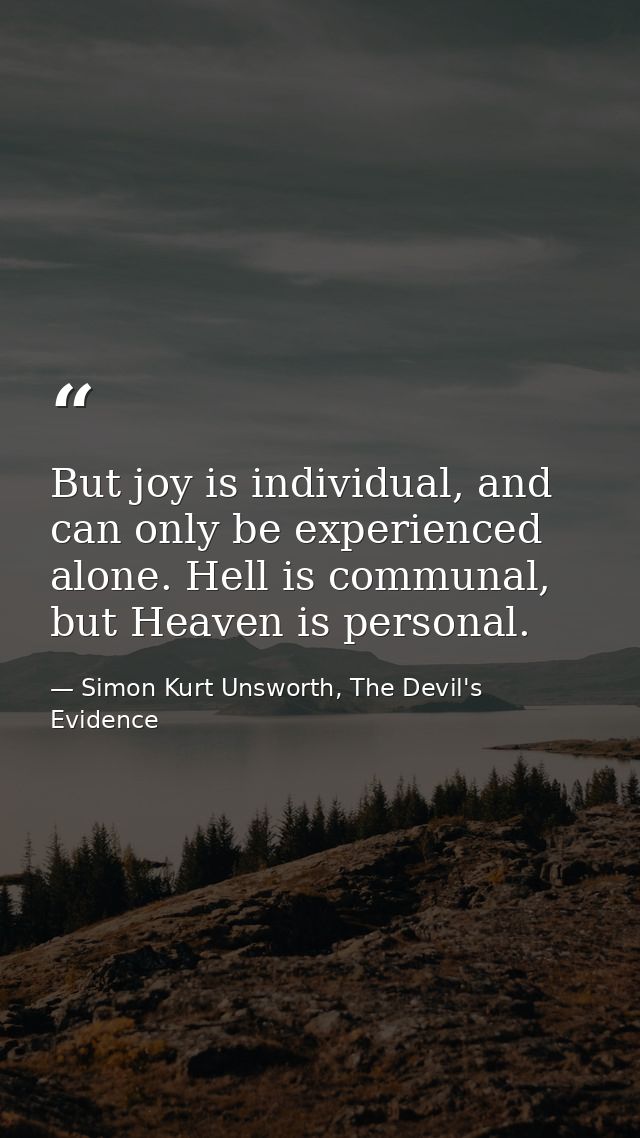 But joy is individual, and can only be experienced alone. Hell is communal, but Heaven is personal. — Simon Kurt Unsworth, The Devil's Evidence