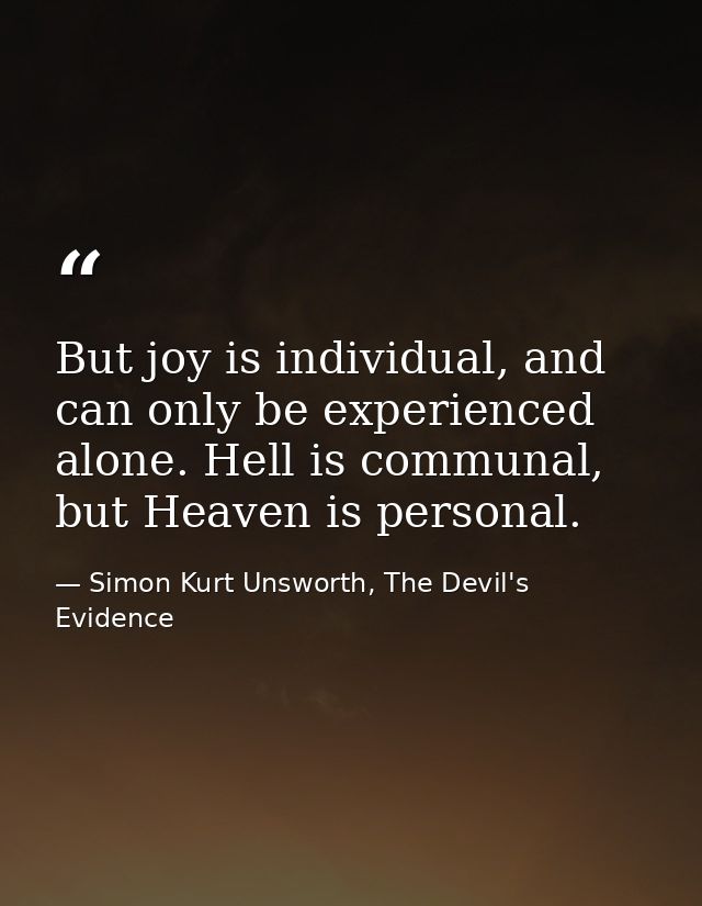 But joy is individual, and can only be experienced alone. Hell is communal, but Heaven is personal. — Simon Kurt Unsworth, The Devil's Evidence
