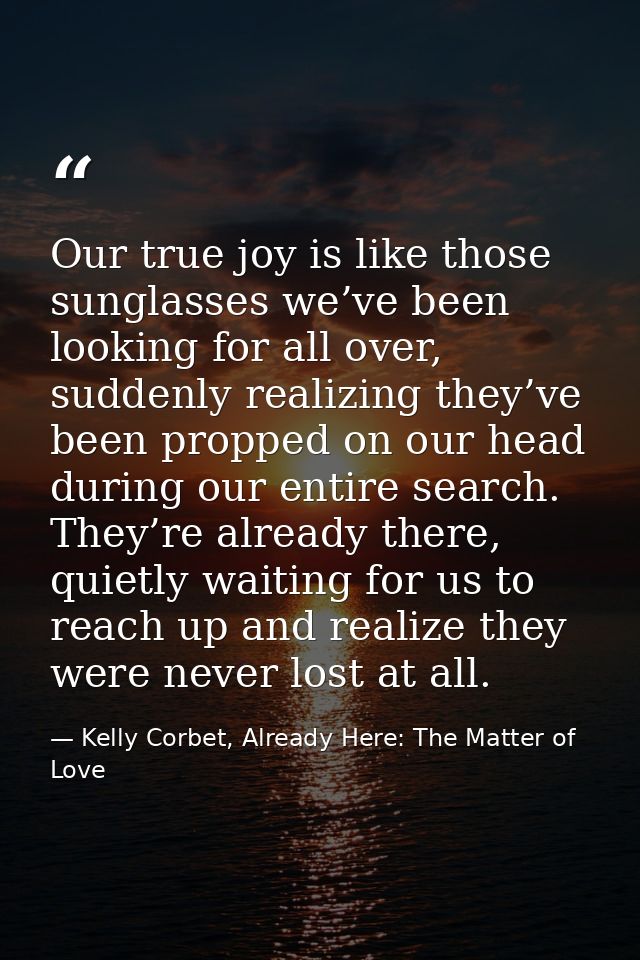 Our true joy is like those sunglasses we’ve been looking for all over, suddenly realizing they’ve been propped on our he — Kelly Corbet, Already Here: The Matter of Love