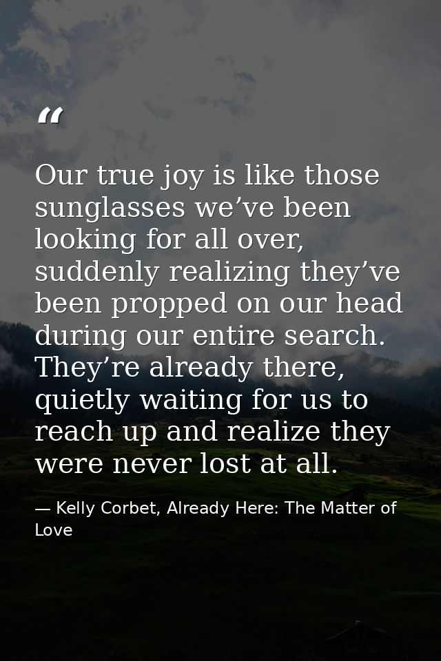 Our true joy is like those sunglasses we’ve been looking for all over, suddenly realizing they’ve been propped on our he — Kelly Corbet, Already Here: The Matter of Love