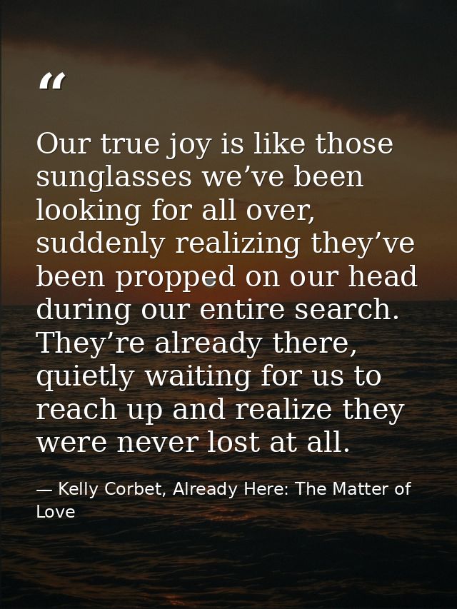 Our true joy is like those sunglasses we’ve been looking for all over, suddenly realizing they’ve been propped on our he — Kelly Corbet, Already Here: The Matter of Love