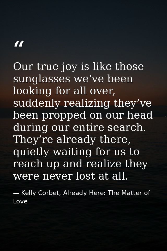 Our true joy is like those sunglasses we’ve been looking for all over, suddenly realizing they’ve been propped on our he — Kelly Corbet, Already Here: The Matter of Love