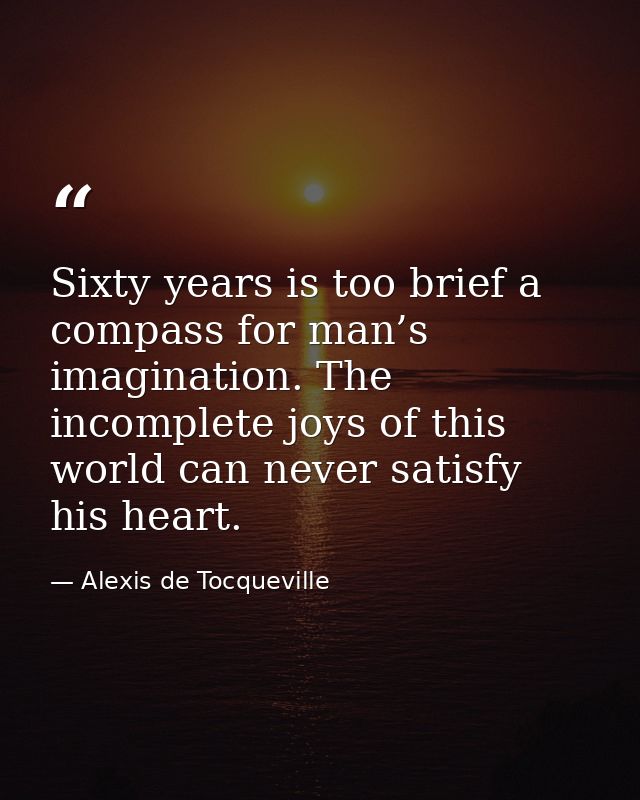 Sixty years is too brief a compass for man’s imagination. The incomplete joys of this world can never satisfy his heart. — Alexis de Tocqueville