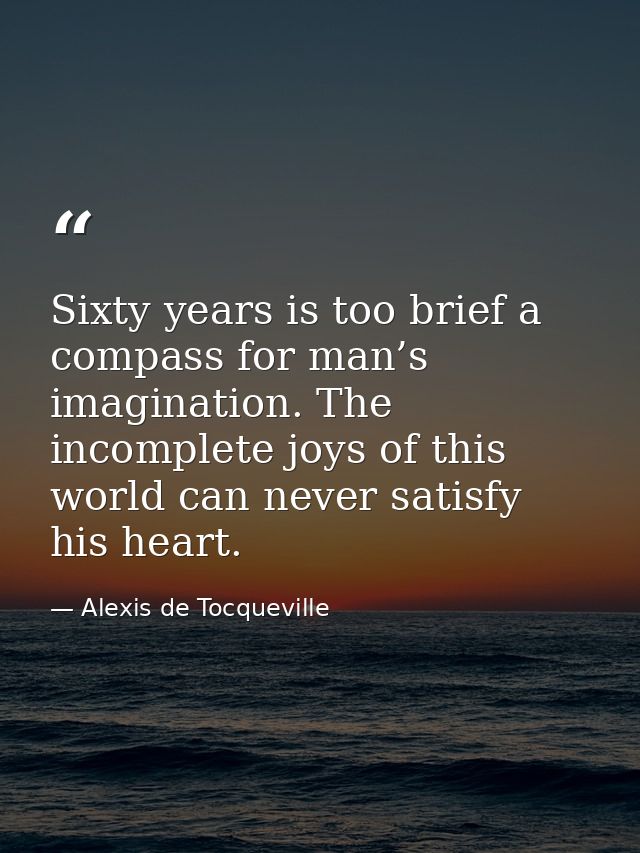 Sixty years is too brief a compass for man’s imagination. The incomplete joys of this world can never satisfy his heart. — Alexis de Tocqueville