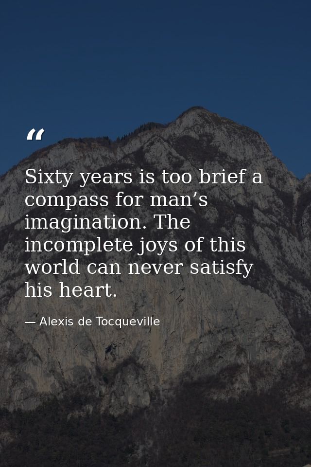 Sixty years is too brief a compass for man’s imagination. The incomplete joys of this world can never satisfy his heart. — Alexis de Tocqueville