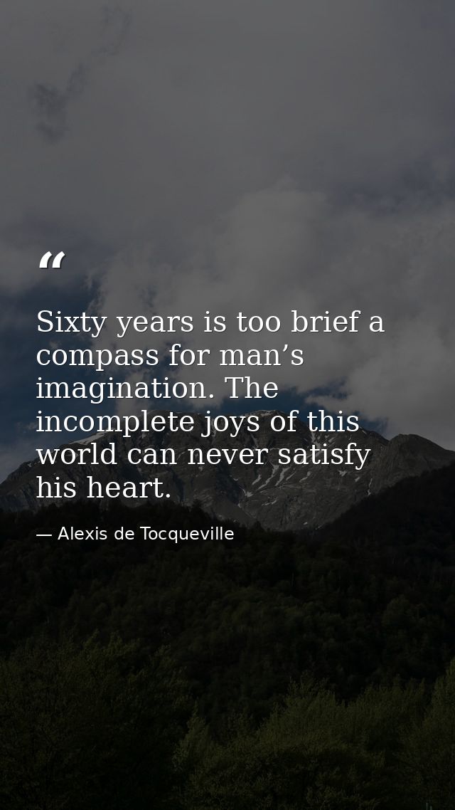 Sixty years is too brief a compass for man’s imagination. The incomplete joys of this world can never satisfy his heart. — Alexis de Tocqueville