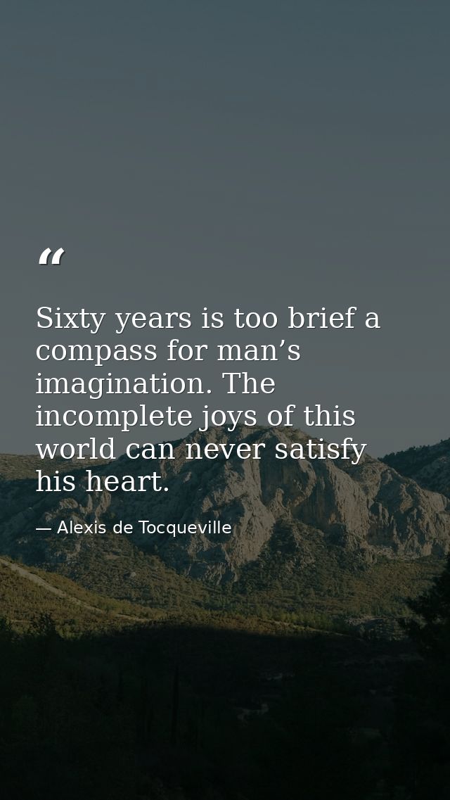 Sixty years is too brief a compass for man’s imagination. The incomplete joys of this world can never satisfy his heart. — Alexis de Tocqueville