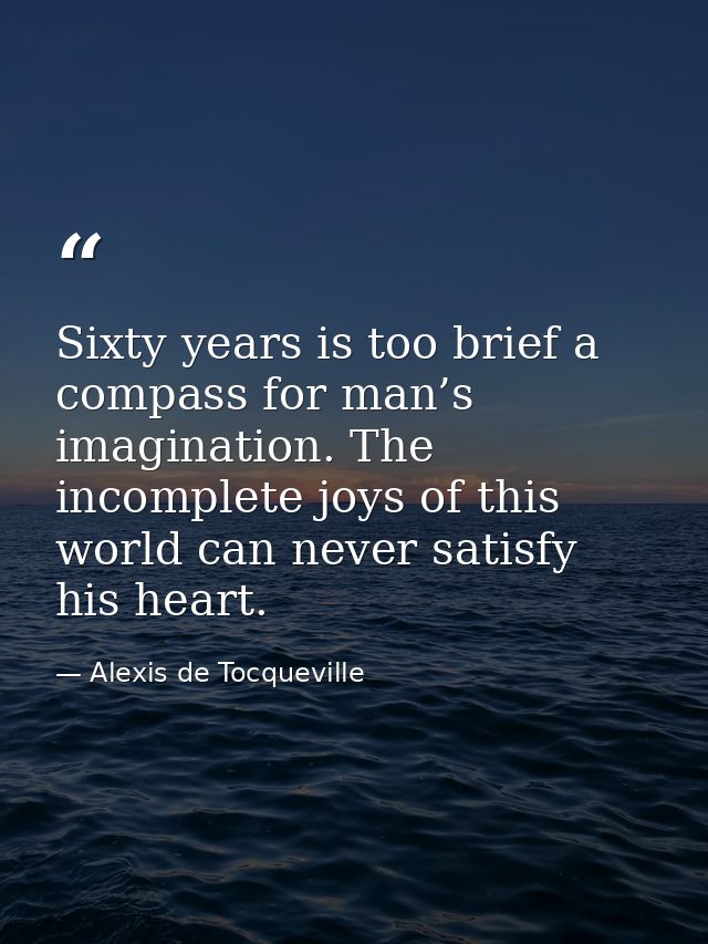 Sixty years is too brief a compass for man’s imagination. The incomplete joys of this world can never satisfy his heart. — Alexis de Tocqueville
