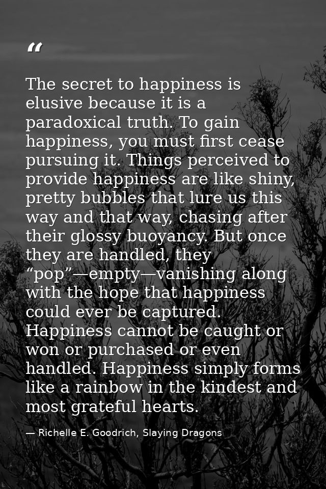 The secret to happiness is elusive because it is a paradoxical truth. To gain happiness, you must first cease pursuing i — Richelle E. Goodrich, Slaying Dragons