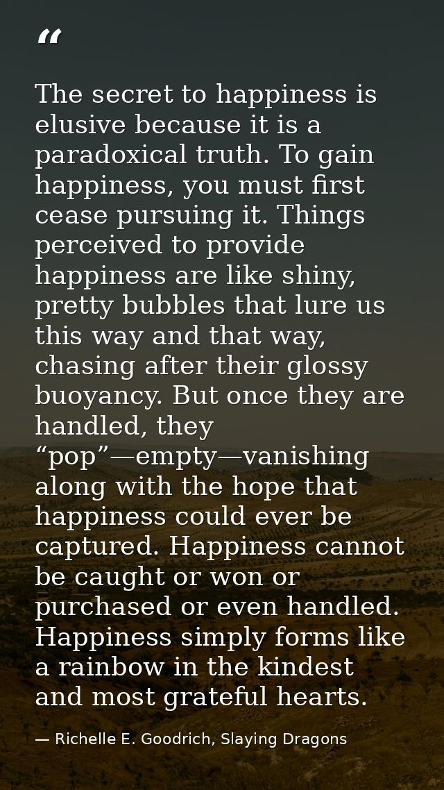 The secret to happiness is elusive because it is a paradoxical truth. To gain happiness, you must first cease pursuing i — Richelle E. Goodrich, Slaying Dragons