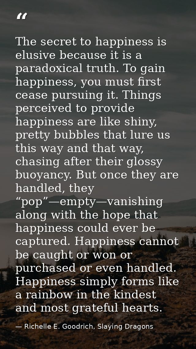 The secret to happiness is elusive because it is a paradoxical truth. To gain happiness, you must first cease pursuing i — Richelle E. Goodrich, Slaying Dragons