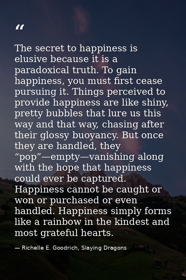 The secret to happiness is elusive because it is a paradoxical truth. To gain happiness, you must first cease pursuing i — Richelle E. Goodrich, Slaying Dragons