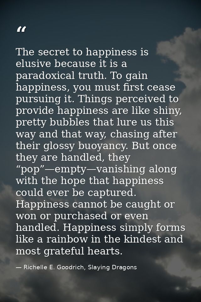 The secret to happiness is elusive because it is a paradoxical truth. To gain happiness, you must first cease pursuing i — Richelle E. Goodrich, Slaying Dragons