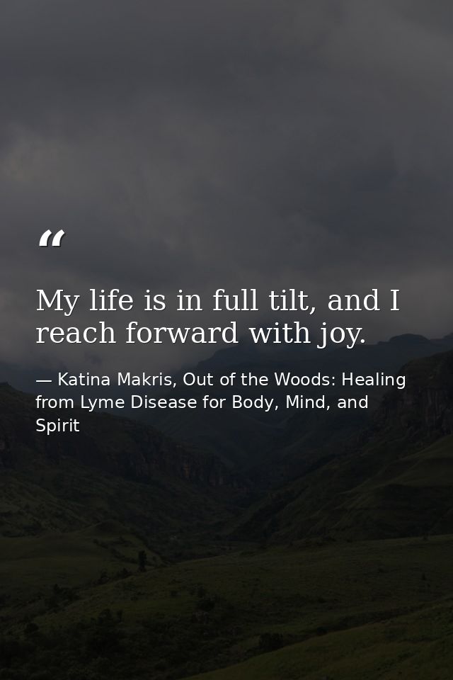 My life is in full tilt, and I reach forward with joy. — Katina Makris, Out of the Woods: Healing from Lyme Disease for Body, Mind, and Spirit