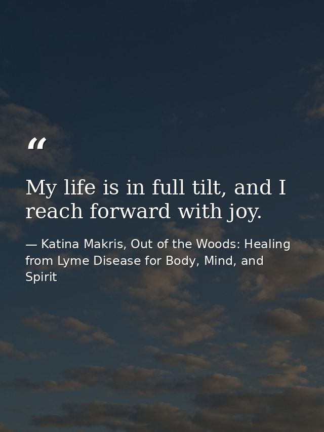 My life is in full tilt, and I reach forward with joy. — Katina Makris, Out of the Woods: Healing from Lyme Disease for Body, Mind, and Spirit