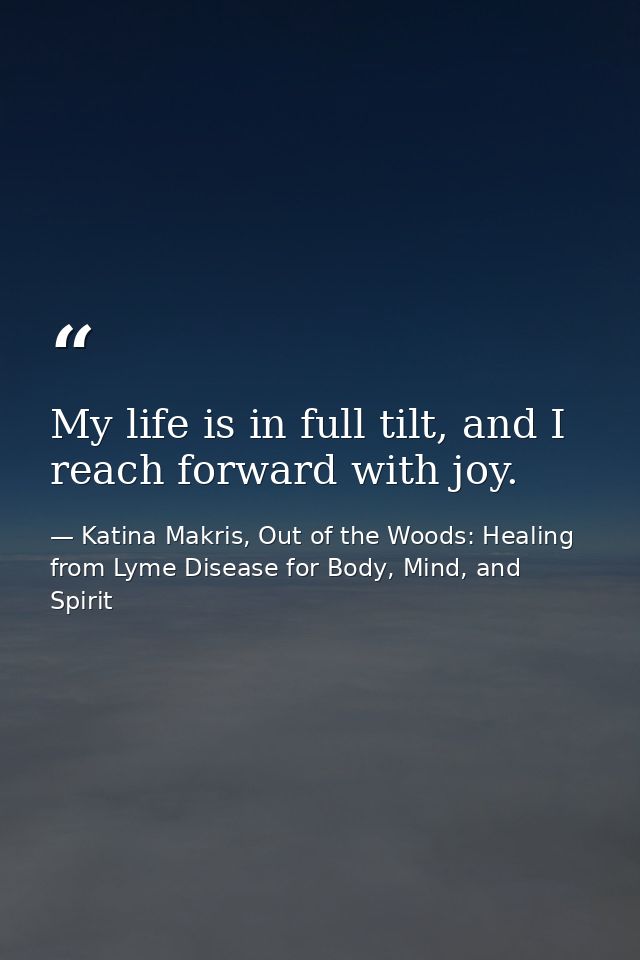 My life is in full tilt, and I reach forward with joy. — Katina Makris, Out of the Woods: Healing from Lyme Disease for Body, Mind, and Spirit