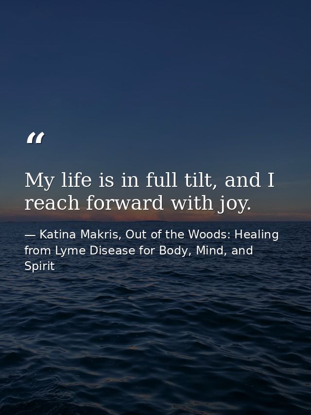 My life is in full tilt, and I reach forward with joy. — Katina Makris, Out of the Woods: Healing from Lyme Disease for Body, Mind, and Spirit