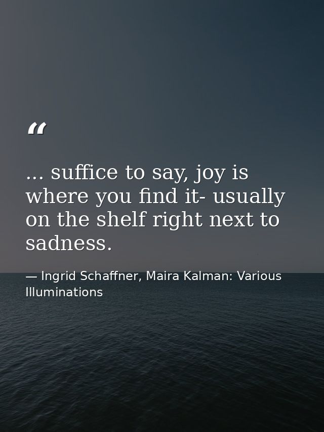 ... suffice to say, joy is where you find it- usually on the shelf right next to sadness. — Ingrid Schaffner, Maira Kalman: Various Illuminations