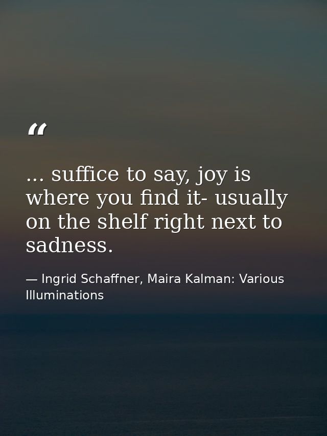 ... suffice to say, joy is where you find it- usually on the shelf right next to sadness. — Ingrid Schaffner, Maira Kalman: Various Illuminations