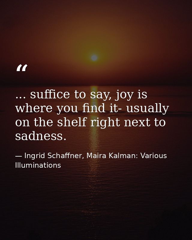 ... suffice to say, joy is where you find it- usually on the shelf right next to sadness. — Ingrid Schaffner, Maira Kalman: Various Illuminations