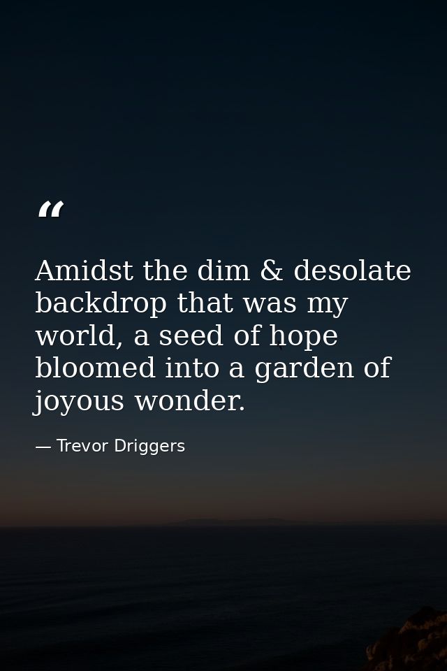 Amidst the dim & desolate backdrop that was my world, a seed of hope bloomed into a garden of joyous wonder. — Trevor Driggers