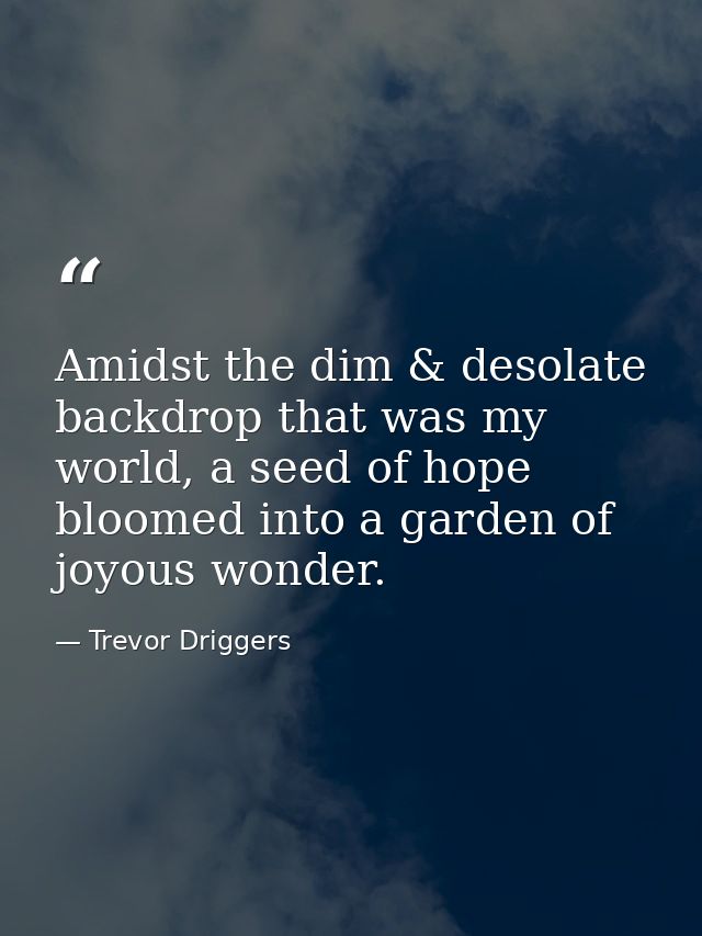 Amidst the dim & desolate backdrop that was my world, a seed of hope bloomed into a garden of joyous wonder. — Trevor Driggers
