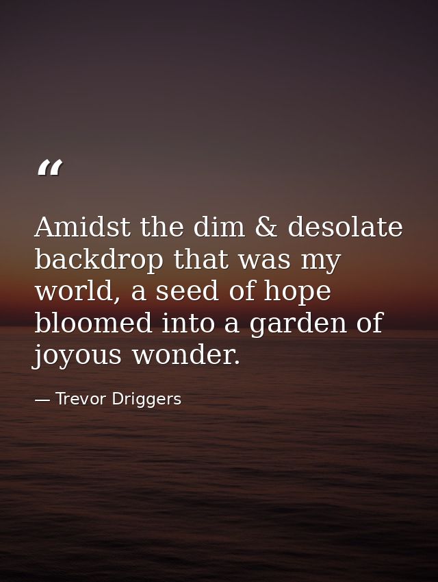 Amidst the dim & desolate backdrop that was my world, a seed of hope bloomed into a garden of joyous wonder. — Trevor Driggers